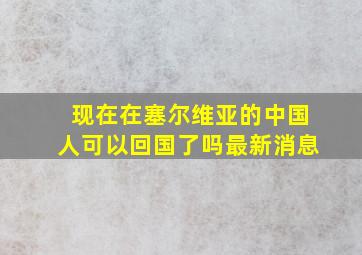 现在在塞尔维亚的中国人可以回国了吗最新消息