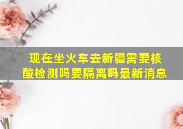 现在坐火车去新疆需要核酸检测吗要隔离吗最新消息