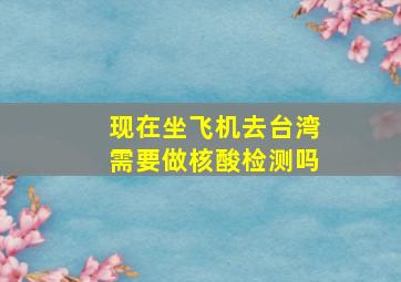 现在坐飞机去台湾需要做核酸检测吗