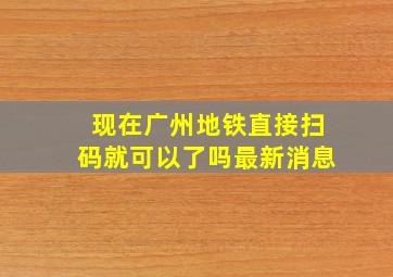 现在广州地铁直接扫码就可以了吗最新消息