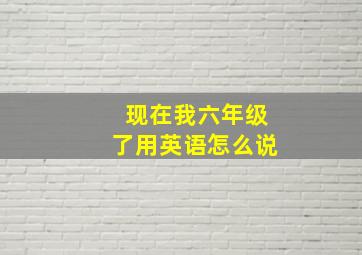 现在我六年级了用英语怎么说