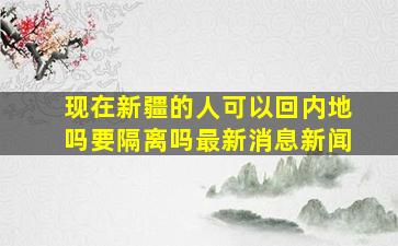 现在新疆的人可以回内地吗要隔离吗最新消息新闻