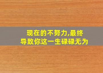 现在的不努力,最终导致你这一生碌碌无为