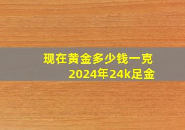 现在黄金多少钱一克2024年24k足金