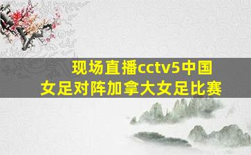 现场直播cctv5中国女足对阵加拿大女足比赛