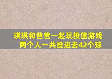 琪琪和爸爸一起玩投篮游戏两个人一共投进去42个球