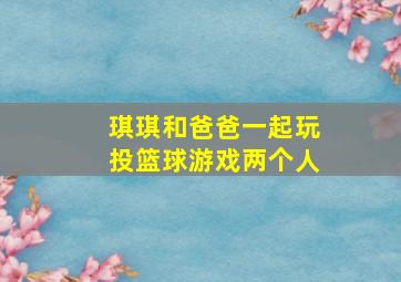 琪琪和爸爸一起玩投篮球游戏两个人