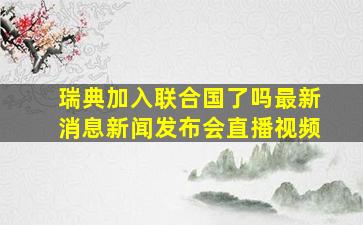 瑞典加入联合国了吗最新消息新闻发布会直播视频