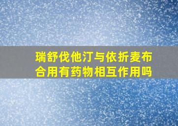 瑞舒伐他汀与依折麦布合用有药物相互作用吗