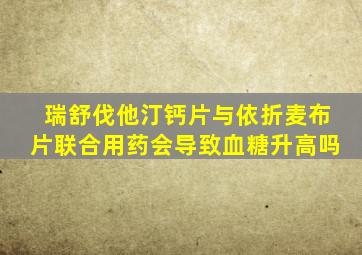 瑞舒伐他汀钙片与依折麦布片联合用药会导致血糖升高吗