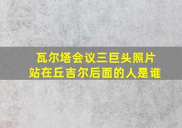 瓦尔塔会议三巨头照片站在丘吉尔后面的人是谁