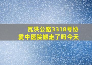 瓦洪公路3318号协爱中医院搬走了吗今天