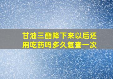 甘油三酯降下来以后还用吃药吗多久复查一次