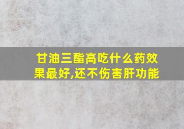 甘油三酯高吃什么药效果最好,还不伤害肝功能