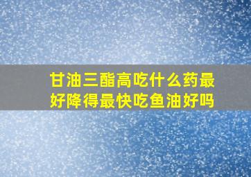 甘油三酯高吃什么药最好降得最快吃鱼油好吗