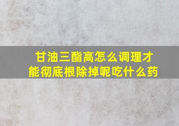 甘油三酯高怎么调理才能彻底根除掉呢吃什么药