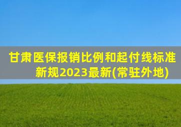 甘肃医保报销比例和起付线标准新规2023最新(常驻外地)