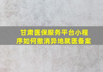 甘肃医保服务平台小程序如何撤消异地就医备案