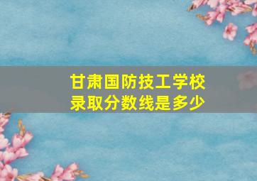 甘肃国防技工学校录取分数线是多少