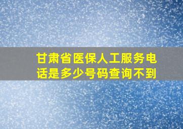 甘肃省医保人工服务电话是多少号码查询不到