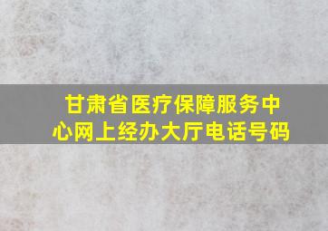 甘肃省医疗保障服务中心网上经办大厅电话号码