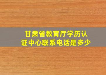 甘肃省教育厅学历认证中心联系电话是多少