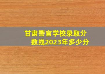 甘肃警官学校录取分数线2023年多少分