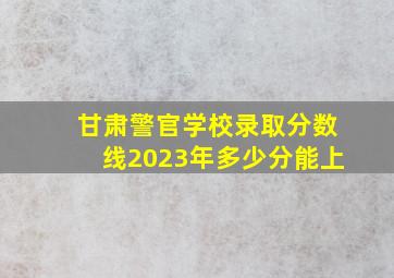 甘肃警官学校录取分数线2023年多少分能上