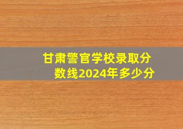 甘肃警官学校录取分数线2024年多少分