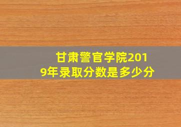 甘肃警官学院2019年录取分数是多少分