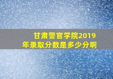 甘肃警官学院2019年录取分数是多少分啊