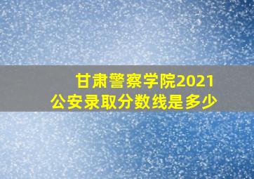 甘肃警察学院2021公安录取分数线是多少