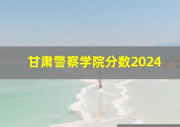 甘肃警察学院分数2024