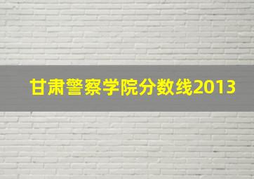 甘肃警察学院分数线2013