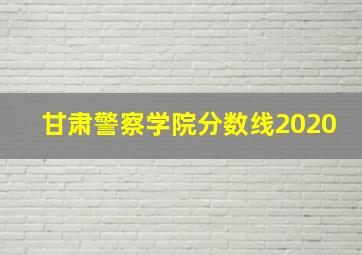 甘肃警察学院分数线2020