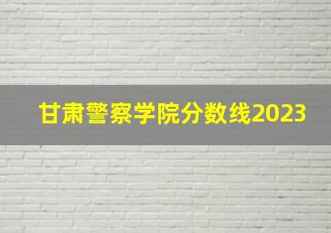 甘肃警察学院分数线2023