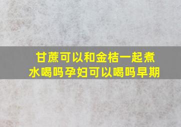 甘蔗可以和金桔一起煮水喝吗孕妇可以喝吗早期