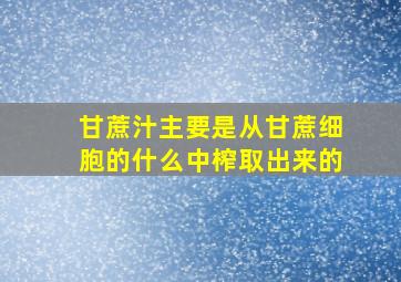 甘蔗汁主要是从甘蔗细胞的什么中榨取出来的