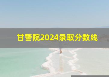 甘警院2024录取分数线