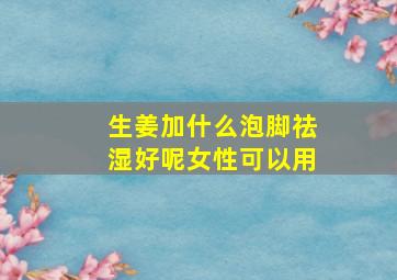 生姜加什么泡脚祛湿好呢女性可以用