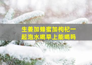 生姜加蜂蜜加枸杞一起泡水喝早上能喝吗