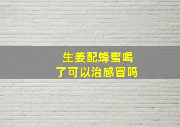 生姜配蜂蜜喝了可以治感冒吗