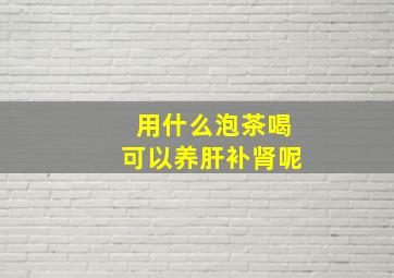 用什么泡茶喝可以养肝补肾呢