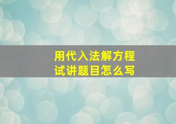 用代入法解方程试讲题目怎么写