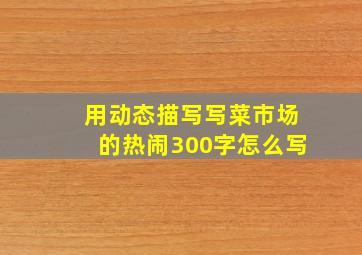 用动态描写写菜市场的热闹300字怎么写