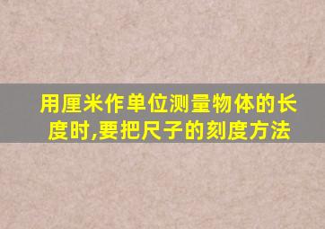 用厘米作单位测量物体的长度时,要把尺子的刻度方法