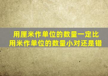 用厘米作单位的数量一定比用米作单位的数量小对还是错