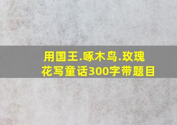 用国王.啄木鸟.玫瑰花写童话300字带题目