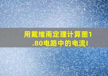 用戴维南定理计算图1.80电路中的电流I