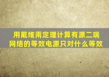 用戴维南定理计算有源二端网络的等效电源只对什么等效